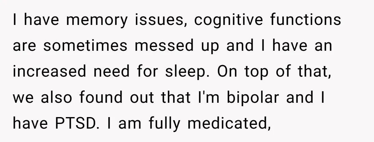 I have memory issues, cognitive functions are sometimes messed up and I have an increased need for sleep. On top of that, we also found out that I'm bipolar and...