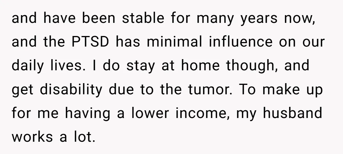 and have been stable for many years now, and the PTSD has minimal influence on our daily lives. I do stay at home though, and get disability due to the...