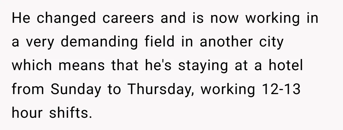 He changed careers and is now working in a very demanding field in another city which means that he's staying at a hotel from Sunday to Thursday, working 12-13 hour...