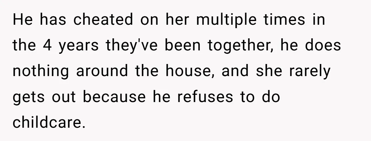 He has cheated on her multiple times in the 4 years they've been together, he does nothing around the house, and she rarely gets out because he refuses to do...