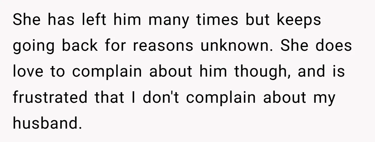 She has left him many times but keeps going back for reasons unknown. She does love to complain about him though, and is frustrated that I don't complain about my...