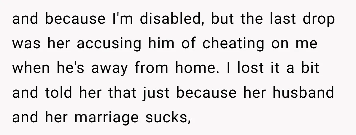 and because I'm disabled, but the last drop was her accusing him of cheating on me when he's away from home. I lost it a bit and told her that...