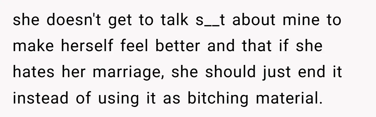 she doesn't get to talk s__t about mine to make herself feel better and that if she hates her marriage, she should just end it instead of using it as...