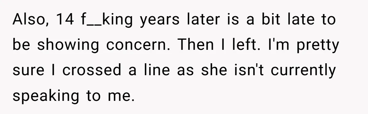 Also, 14 f__king years later is a bit late to be showing concern. Then I left. I'm pretty sure I crossed a line as she isn't currently speaking to me....