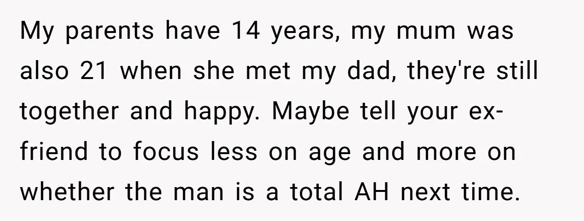 My parents have 14 years, my mum was also 21 when she met my dad, they're still together and happy. Maybe tell your ex-friend to focus less on age and...