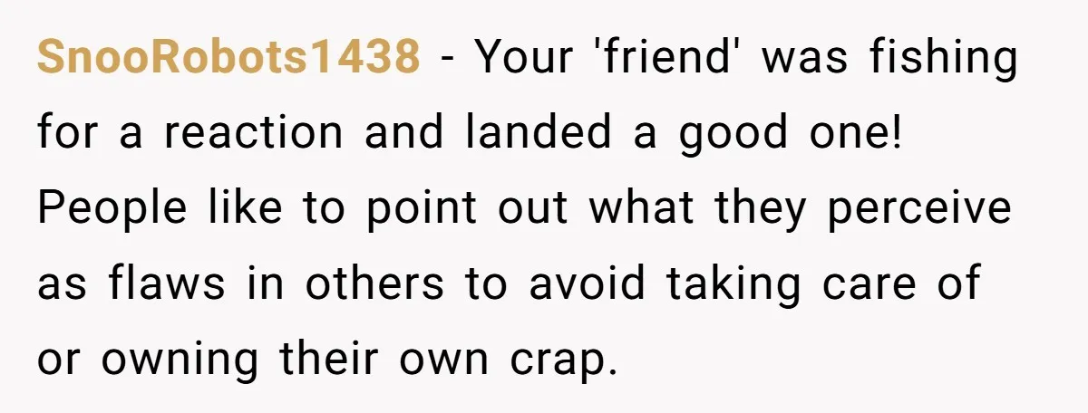 SnooRobots1438 − Your 'friend' was fishing for a reaction and landed a good one! People like to point out what they perceive as flaws in others to avoid taking care...