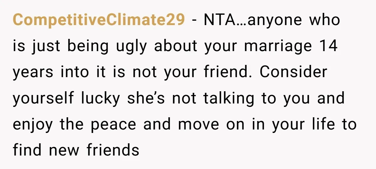 CompetitiveClimate29 − NTA…anyone who is just being ugly about your marriage 14 years into it is not your friend. Consider yourself lucky she’s not talking to you and enjoy the...