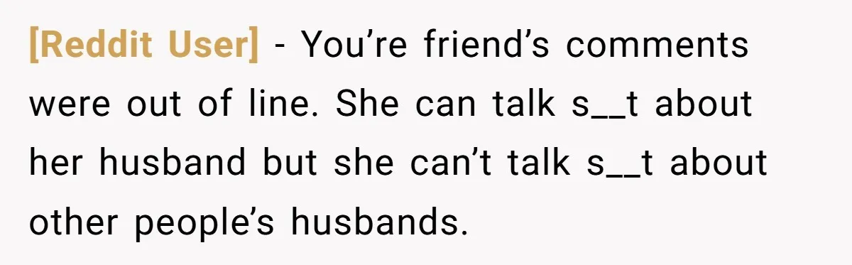 [Reddit User] − You’re friend’s comments were out of line. She can talk s__t about her husband but she can’t talk s__t about other people’s husbands.