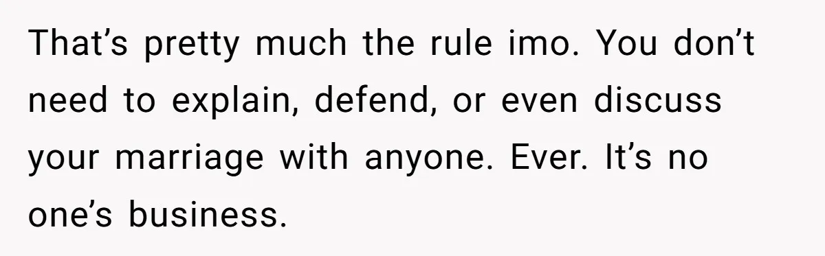 That’s pretty much the rule imo. You don’t need to explain, defend, or even discuss your marriage with anyone. Ever. It’s no one’s business.