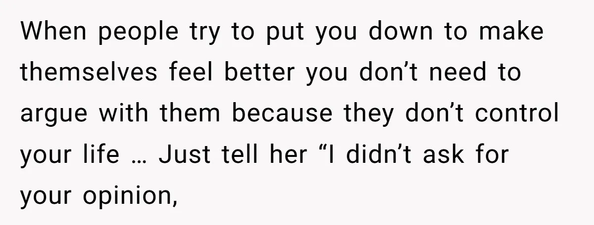 When people try to put you down to make themselves feel better you don’t need to argue with them because they don’t control your life … Just tell her “I...