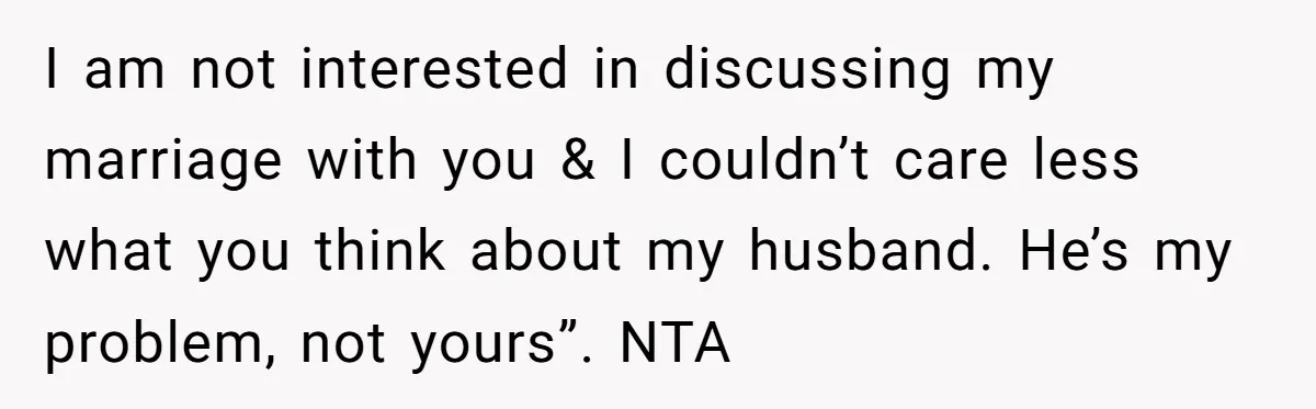 I am not interested in discussing my marriage with you & I couldn’t care less what you think about my husband. He’s my problem, not yours”. NTA