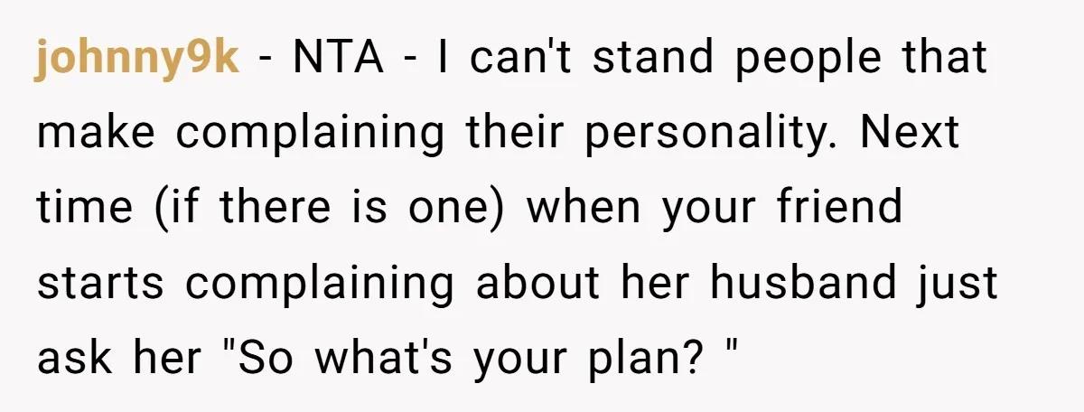 johnny9k − NTA - I can't stand people that make complaining their personality. Next time (if there is one) when your friend starts complaining about her husband just ask her...