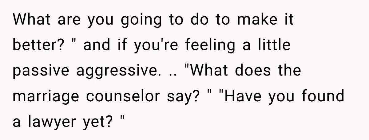 What are you going to do to make it better? " and if you're feeling a little passive aggressive. .. "What does the marriage counselor say? " "Have you found...
