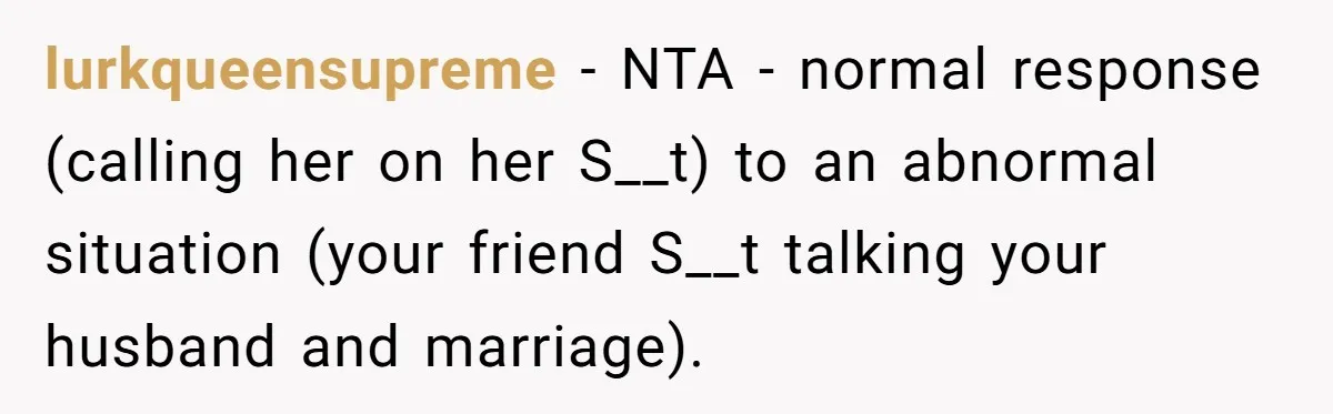 lurkqueensupreme − NTA - normal response (calling her on her S__t) to an abnormal situation (your friend S__t talking your husband and marriage).