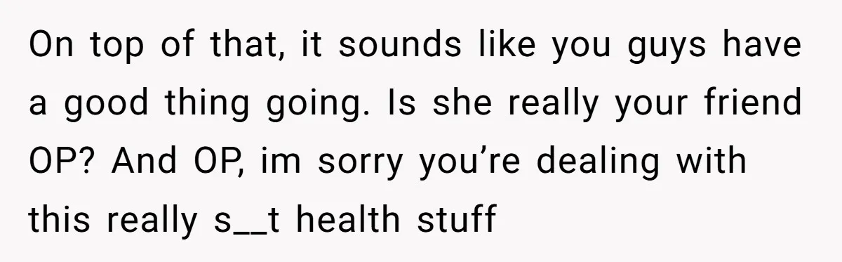 On top of that, it sounds like you guys have a good thing going. Is she really your friend OP? And OP, im sorry you’re dealing with this really s__t...