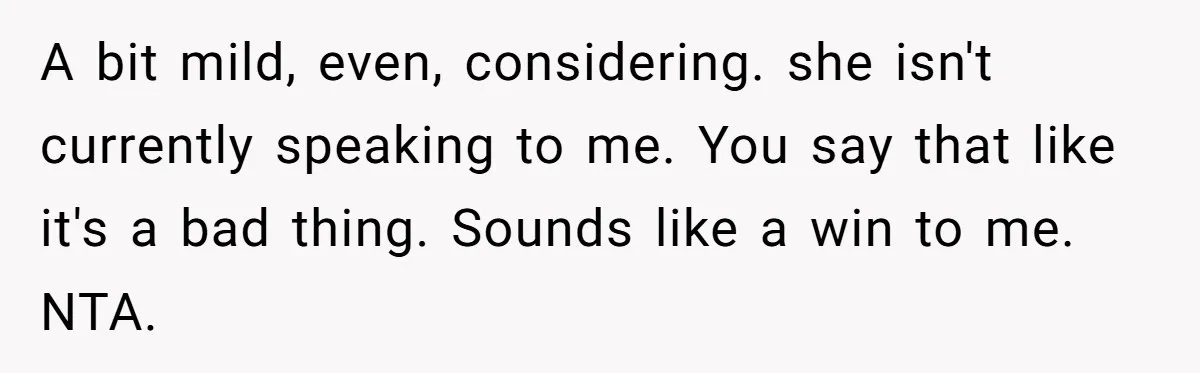 A bit mild, even, considering. she isn't currently speaking to me. ​You say that like it's a bad thing. Sounds like a win to me. NTA.