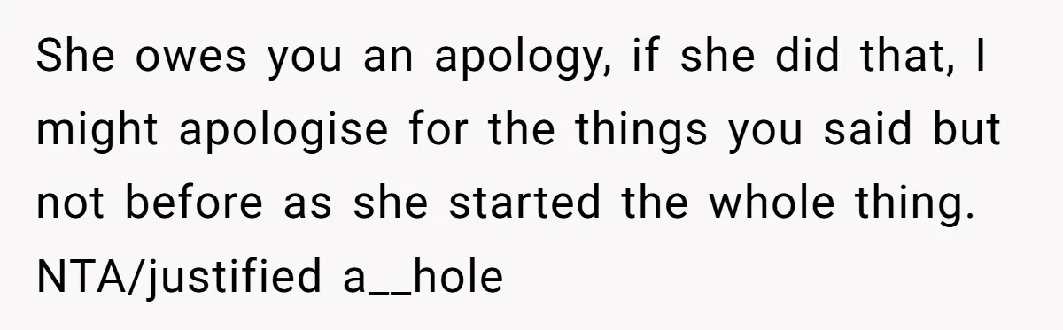 She owes you an apology, if she did that, I might apologise for the things you said but not before as she started the whole thing. NTA/justified a__hole