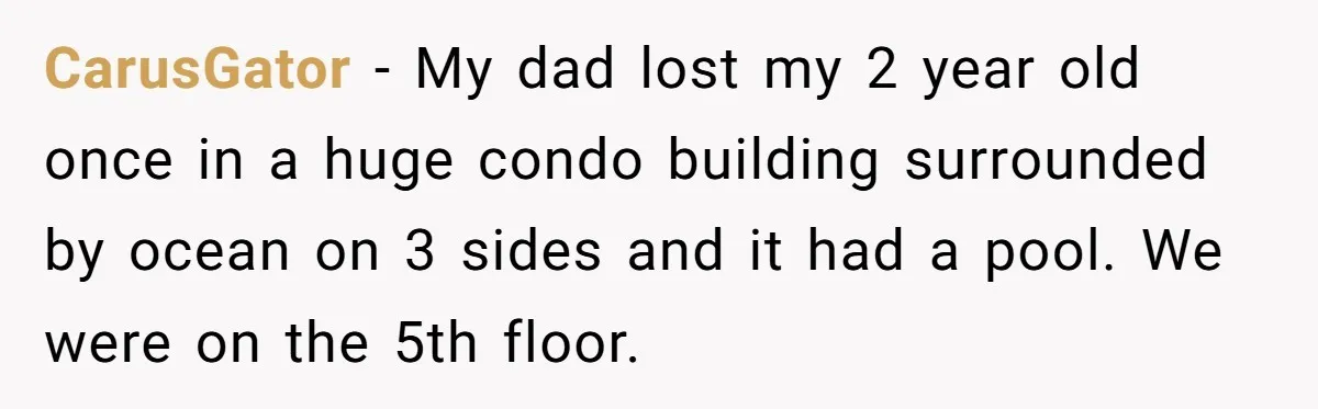 CarusGator − My dad lost my 2 year old once in a huge condo building surrounded by ocean on 3 sides and it had a pool. We were on the...