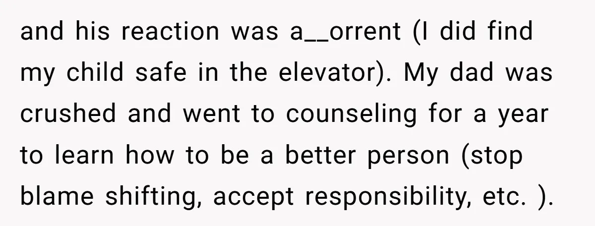 and his reaction was a__orrent (I did find my child safe in the elevator). My dad was crushed and went to counseling for a year to learn how to be...