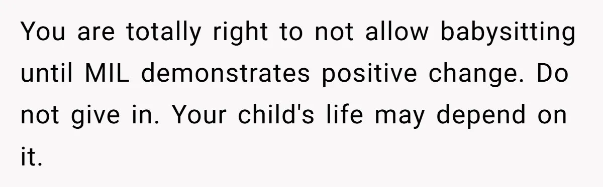 You are totally right to not allow babysitting until MIL demonstrates positive change. Do not give in. Your child's life may depend on it.