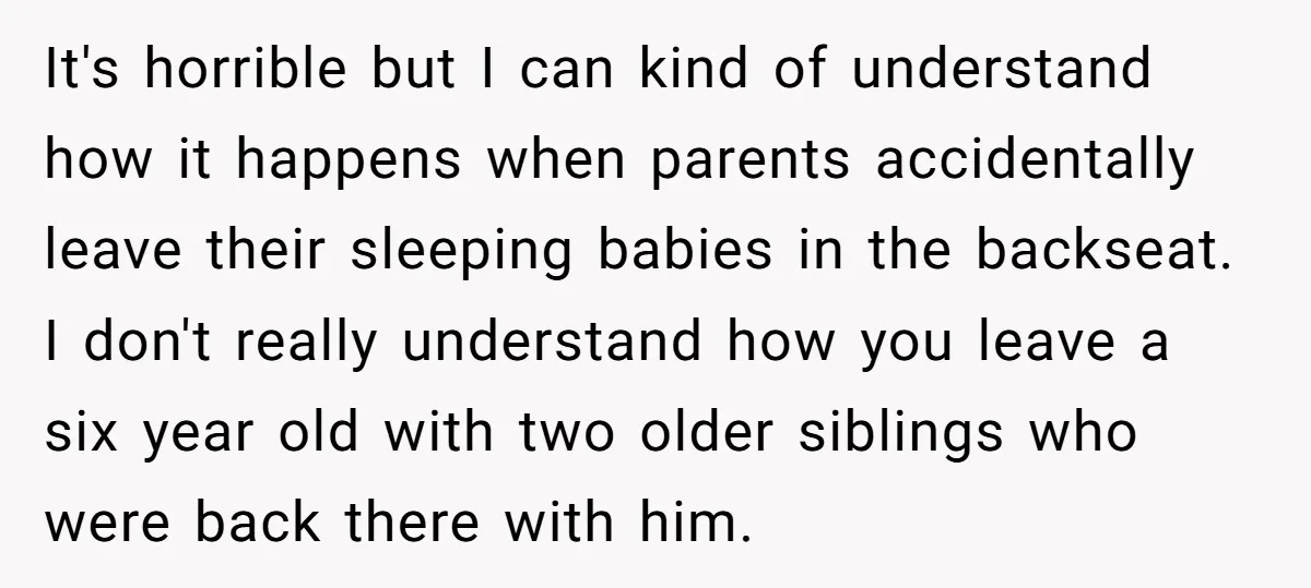 It's horrible but I can kind of understand how it happens when parents accidentally leave their sleeping babies in the backseat. I don't really understand how you leave a six...