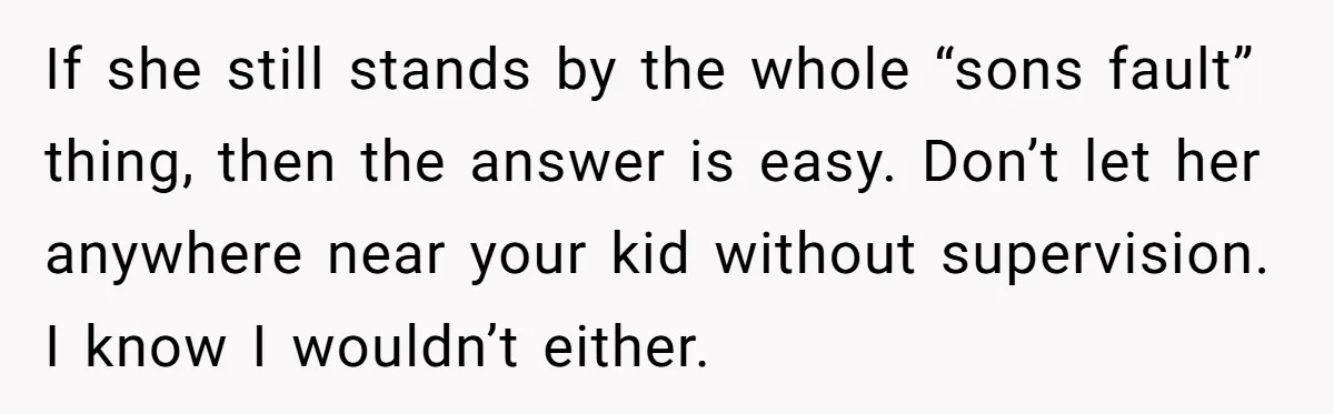 If she still stands by the whole “sons fault” thing, then the answer is easy. Don’t let her anywhere near your kid without supervision. I know I wouldn’t either.