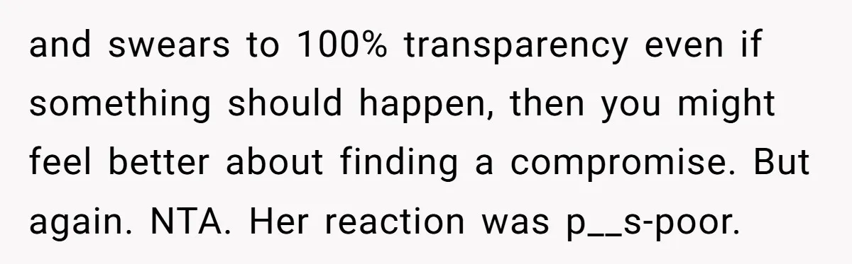 and swears to 100% transparency even if something should happen, then you might feel better about finding a compromise. But again. NTA. Her reaction was p__s-poor.
