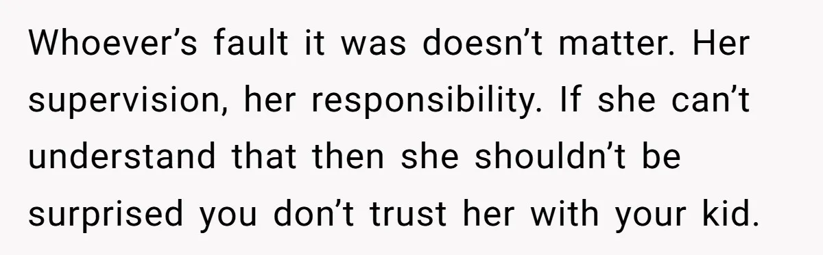 Whoever’s fault it was doesn’t matter. Her supervision, her responsibility. If she can’t understand that then she shouldn’t be surprised you don’t trust her with your kid.