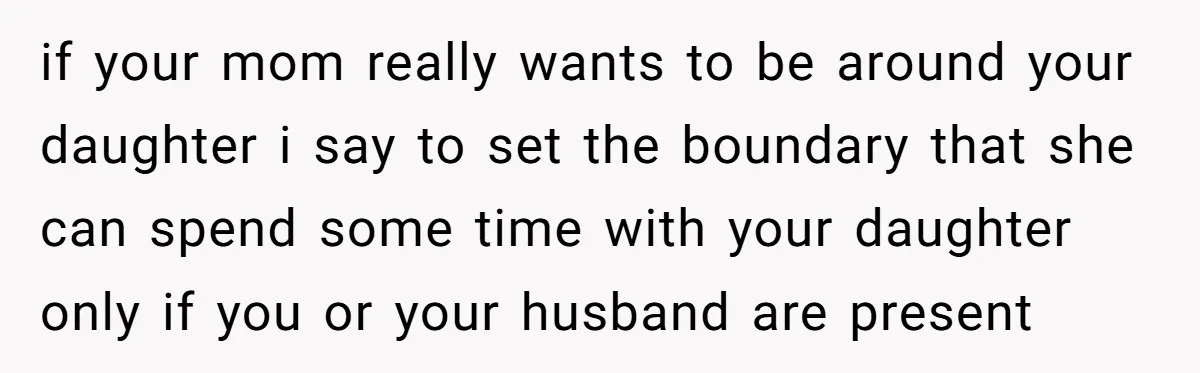 if your mom really wants to be around your daughter i say to set the boundary that she can spend some time with your daughter only if you or your...