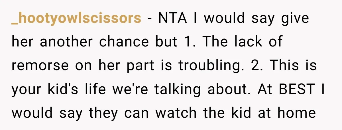 _hootyowlscissors − NTA I would say give her another chance but 1. The lack of remorse on her part is troubling. 2. This is your kid's life we're talking about....