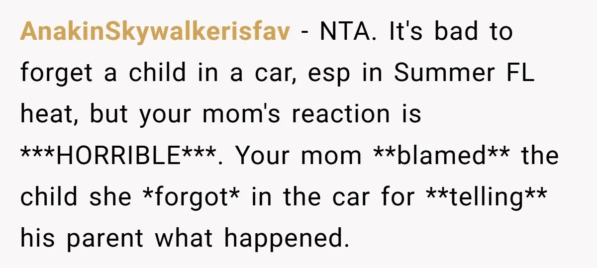 AnakinSkywalkerisfav − NTA. It's bad to forget a child in a car, esp in Summer FL heat, but your mom's reaction is ***HORRIBLE***. Your mom **blamed** the child she *forgot*...