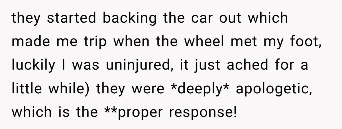 they started backing the car out which made me trip when the wheel met my foot, luckily I was uninjured, it just ached for a little while) they were *deeply*...