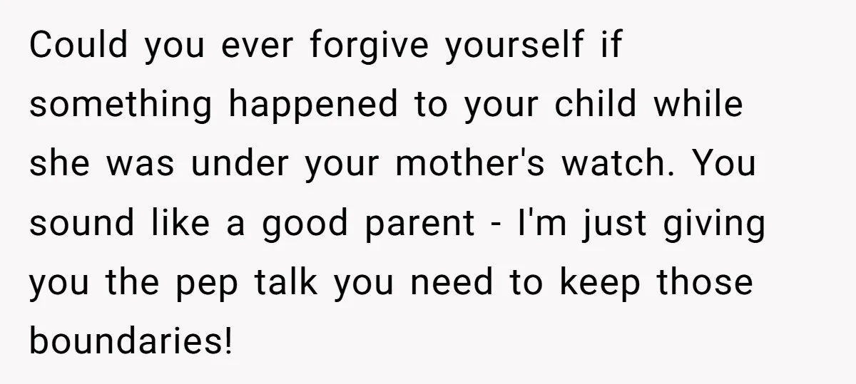 Could you ever forgive yourself if something happened to your child while she was under your mother's watch. You sound like a good parent - I'm just giving you the...