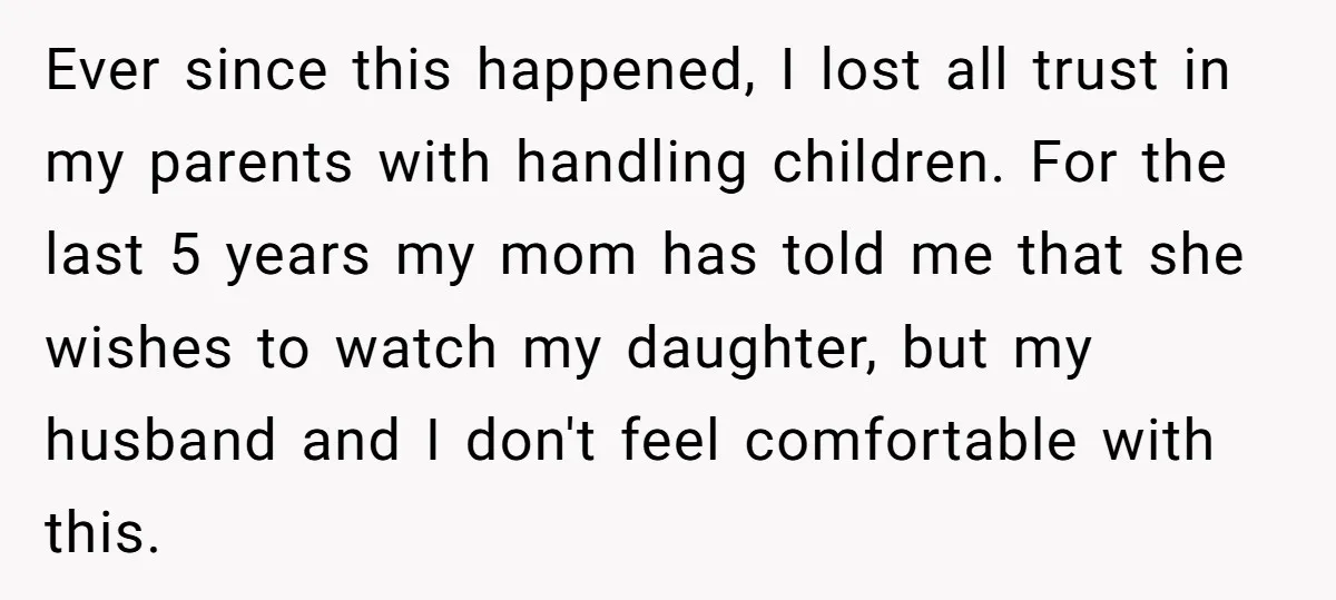 Ever since this happened, I lost all trust in my parents with handling children. For the last 5 years my mom has told me that she wishes to watch my...