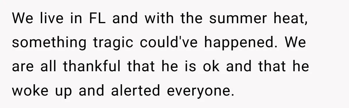We live in FL and with the summer heat, something tragic could've happened. We are all thankful that he is ok and that he woke up and alerted everyone.