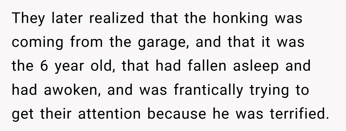 They later realized that the honking was coming from the garage, and that it was the 6 year old, that had fallen asleep and had awoken, and was frantically trying...