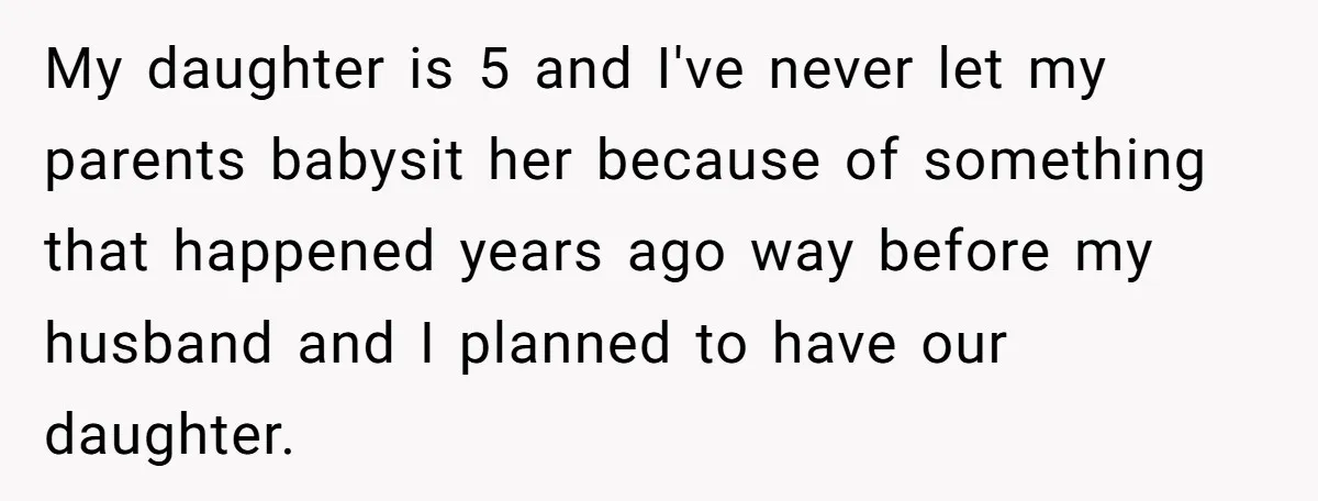 My daughter is 5 and I've never let my parents babysit her because of something that happened years ago way before my husband and I planned to have our daughter.