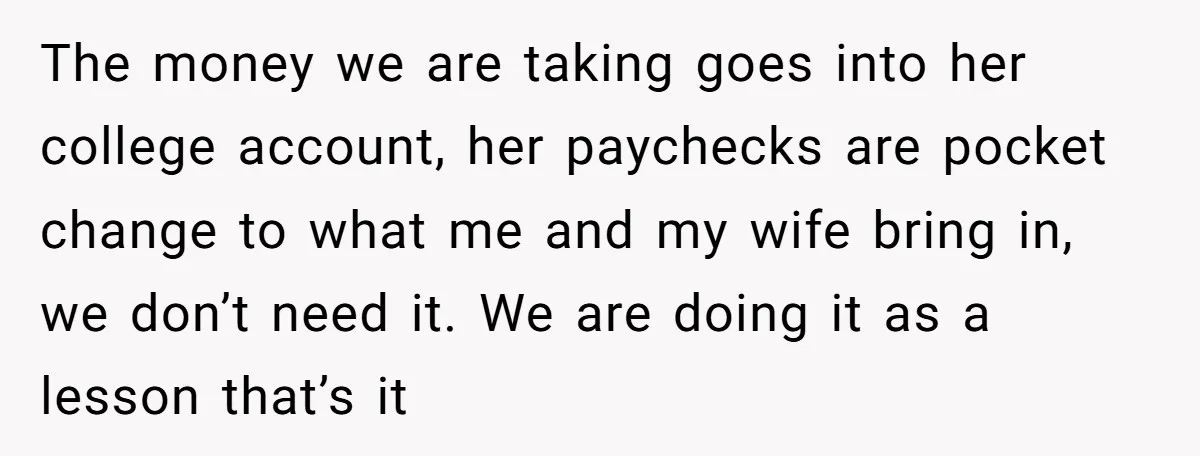 The money we are taking goes into her college account, her paychecks are pocket change to what me and my wife bring in, we don’t need it. We are doing...
