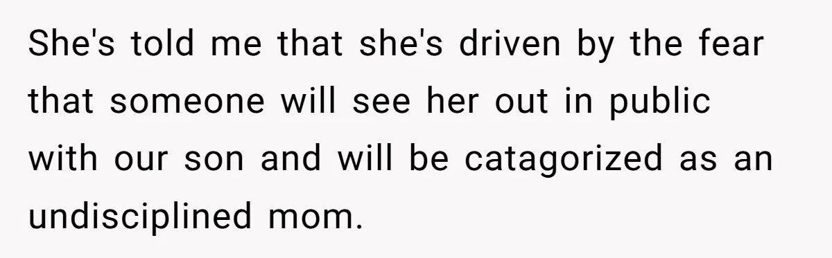 She's told me that she's driven by the fear that someone will see her out in public with our son and will be catagorized as an undisciplined mom.