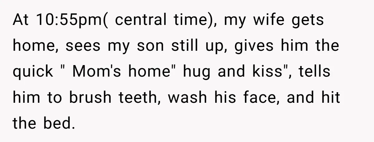 At 10:55pm( central time), my wife gets home, sees my son still up, gives him the quick " Mom's home" hug and kiss", tells him to brush teeth, wash his...