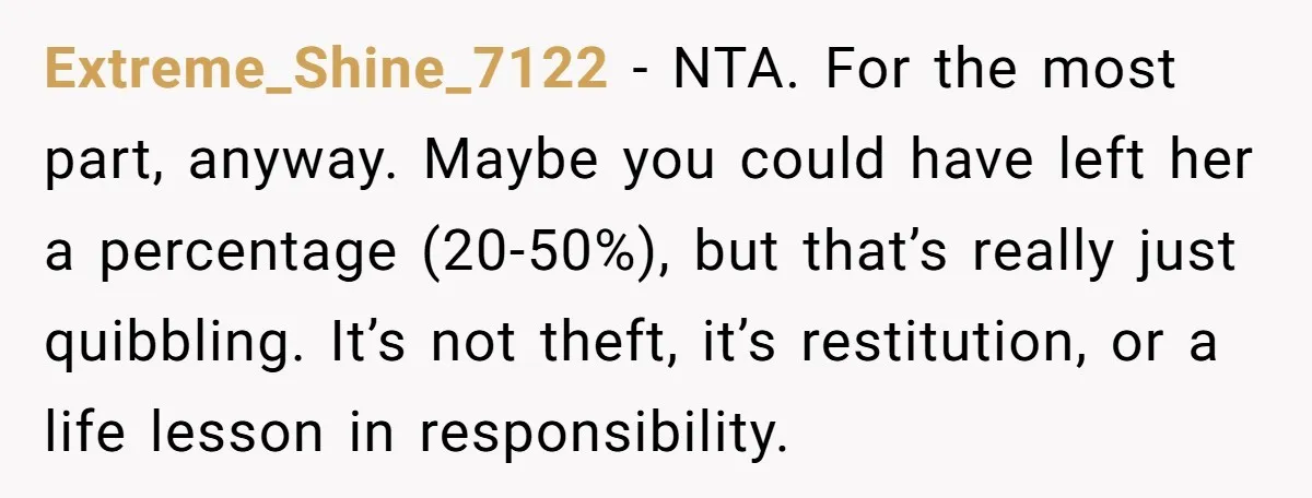Extreme_Shine_7122 − NTA. For the most part, anyway. Maybe you could have left her a percentage (20-50%), but that’s really just quibbling. It’s not theft, it’s restitution, or a life...