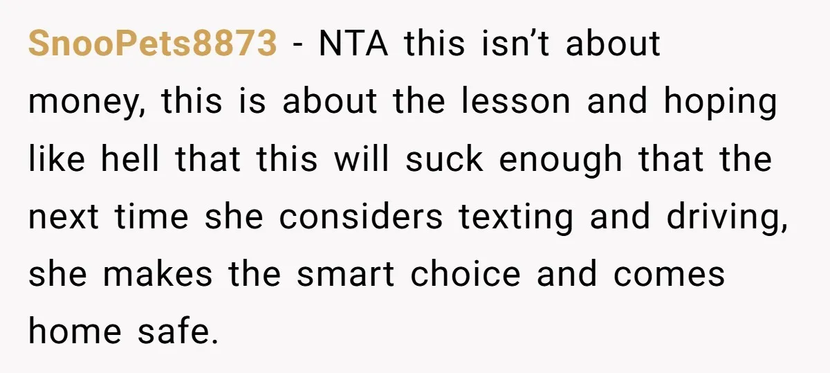 SnooPets8873 − NTA this isn’t about money, this is about the lesson and hoping like hell that this will suck enough that the next time she considers texting and driving,...