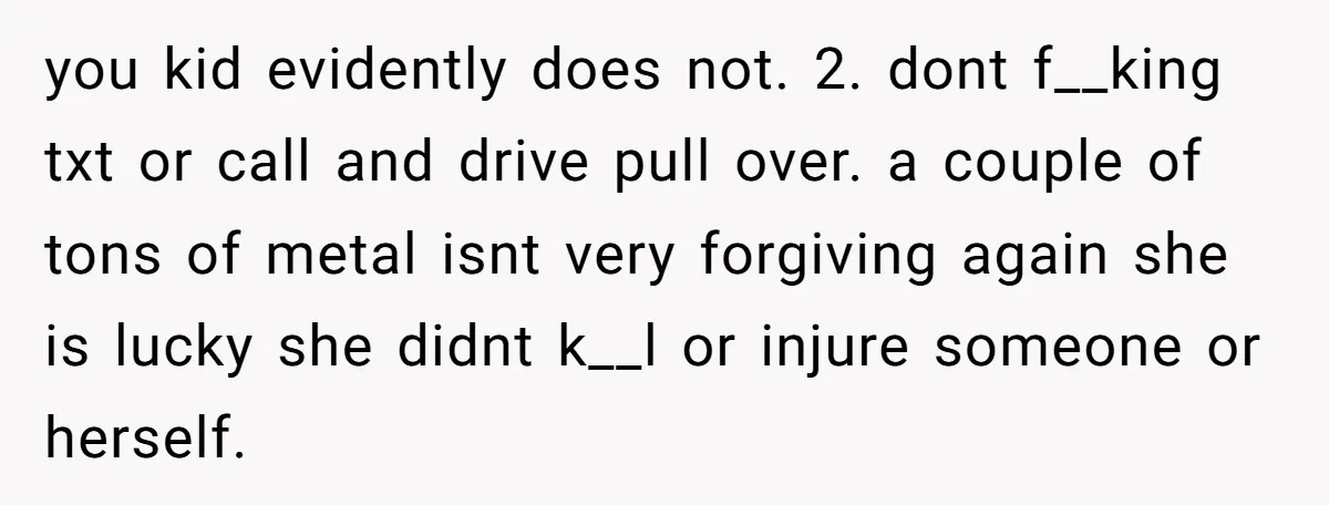 you kid evidently does not. 2. dont f__king txt or call and drive pull over. a couple of tons of metal isnt very forgiving again she is lucky she didnt...