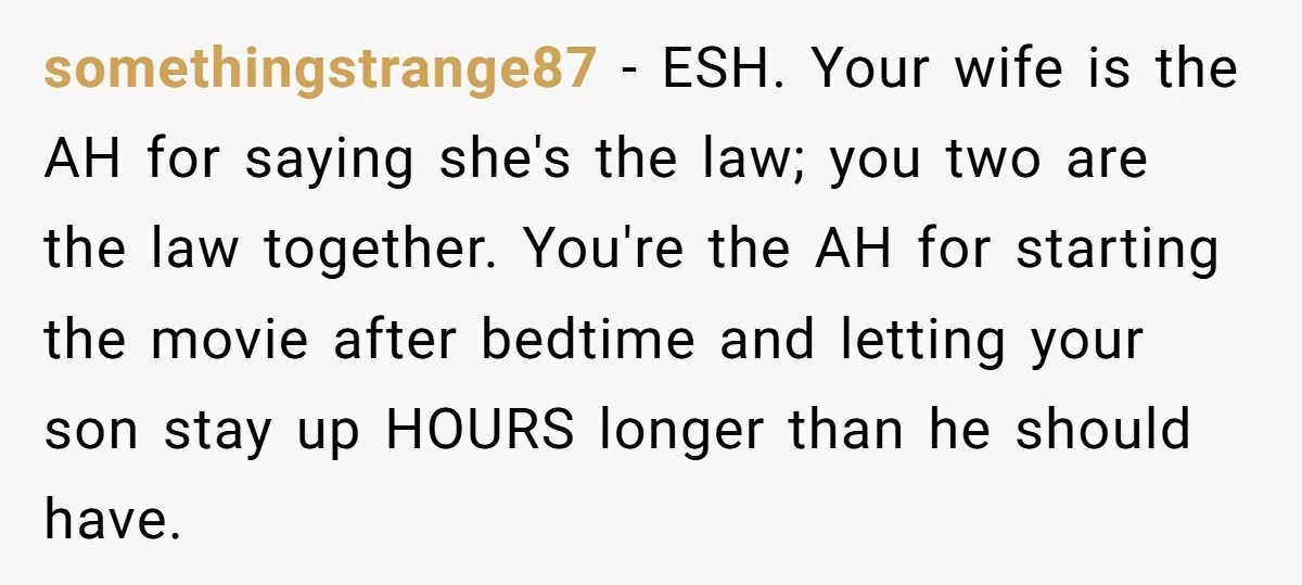 somethingstrange87 − ESH. Your wife is the AH for saying she's the law; you two are the law together. You're the AH for starting the movie after bedtime and letting...