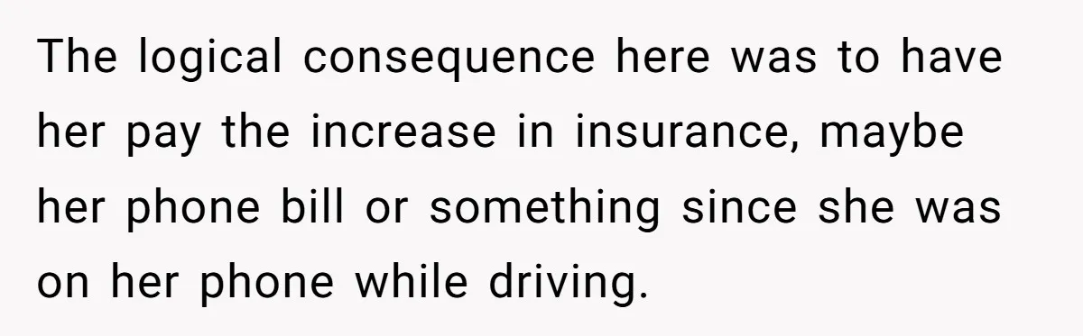 The logical consequence here was to have her pay the increase in insurance, maybe her phone bill or something since she was on her phone while driving.
