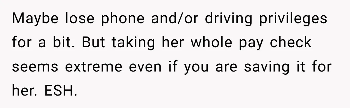 Maybe lose phone and/or driving privileges for a bit. But taking her whole pay check seems extreme even if you are saving it for her. ESH.