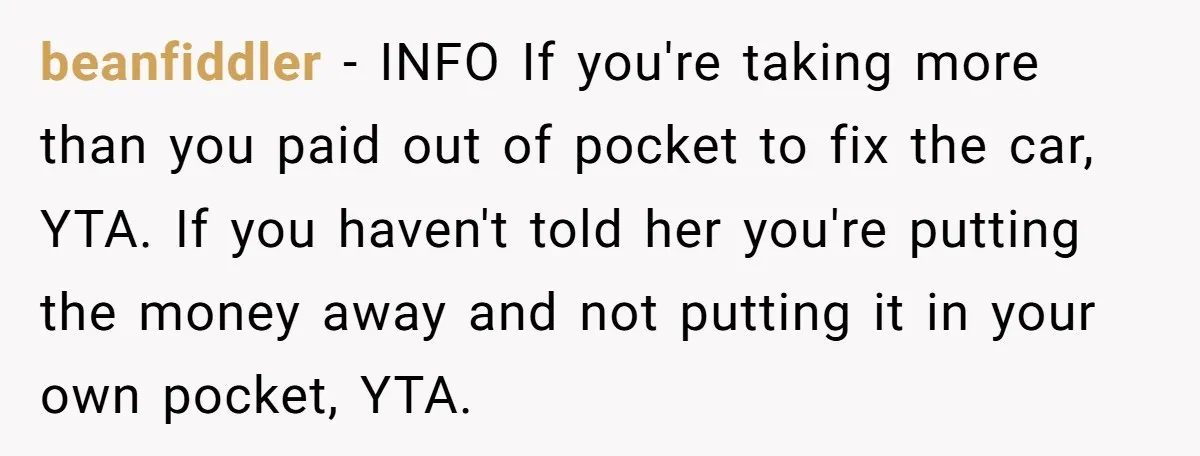 beanfiddler − INFO If you're taking more than you paid out of pocket to fix the car, YTA. If you haven't told her you're putting the money away and not...