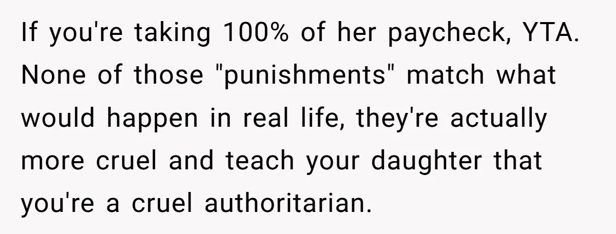 If you're taking 100% of her paycheck, YTA. None of those "punishments" match what would happen in real life, they're actually more cruel and teach your daughter that you're a...