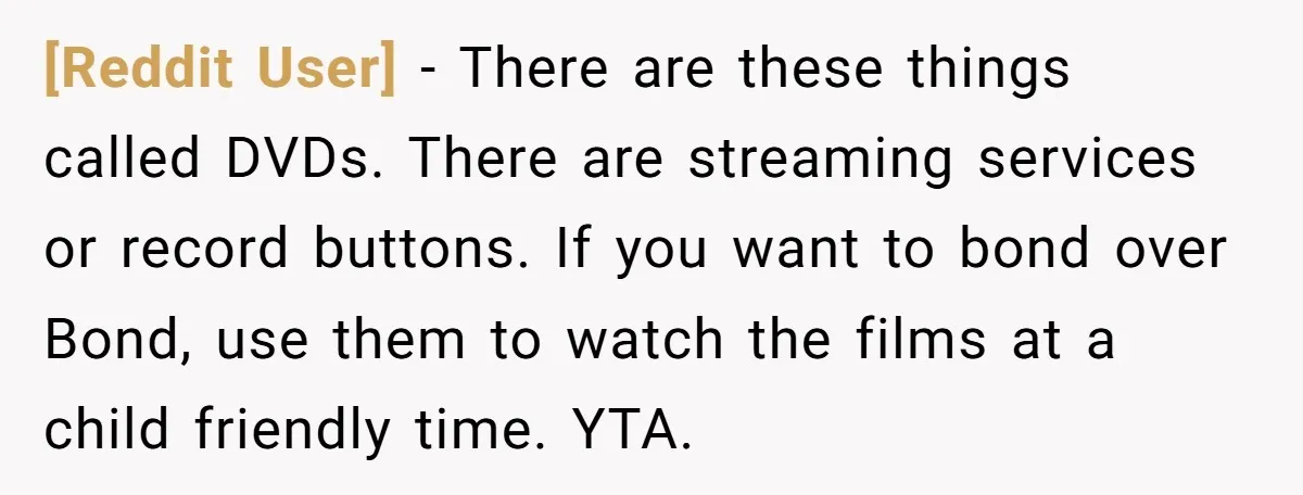 [Reddit User] − There are these things called DVDs. There are streaming services or record buttons. If you want to bond over Bond, use them to watch the films at...