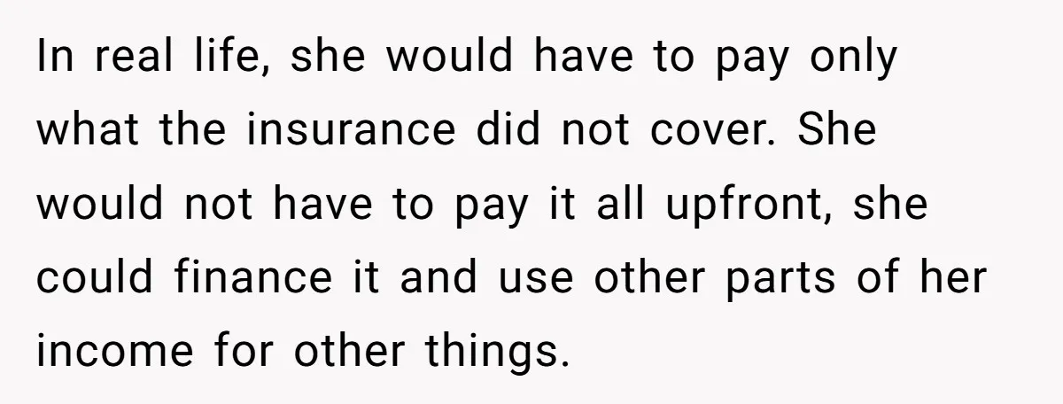 In real life, she would have to pay only what the insurance did not cover. She would not have to pay it all upfront, she could finance it and use...